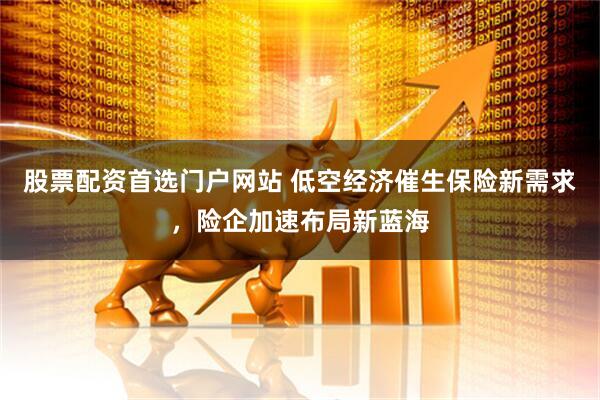 股票配资首选门户网站 低空经济催生保险新需求，险企加速布局新蓝海