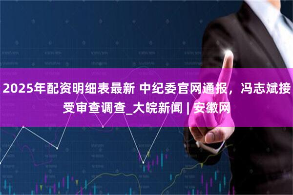 2025年配资明细表最新 中纪委官网通报，冯志斌接受审查调查_大皖新闻 | 安徽网