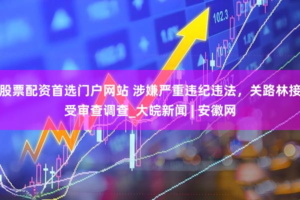 股票配资首选门户网站 涉嫌严重违纪违法，关路林接受审查调查_大皖新闻 | 安徽网