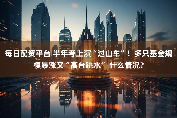每日配资平台 半年考上演“过山车”！多只基金规模暴涨又“高台跳水” 什么情况？