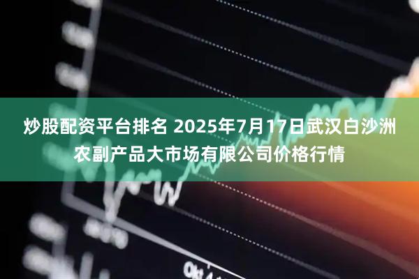 炒股配资平台排名 2025年7月17日武汉白沙洲农副产品大市场有限公司价格行情