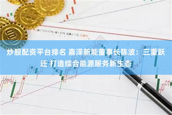 炒股配资平台排名 嘉泽新能董事长陈波：三重跃迁 打造综合能源服务新生态